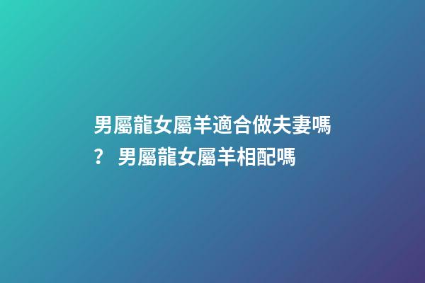 男屬龍女屬羊適合做夫妻嗎？ 男屬龍女屬羊相配嗎-第1張-觀點-玄機派